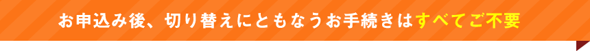 お申込み後、切り替えにともなうお手続きはすべてご不要