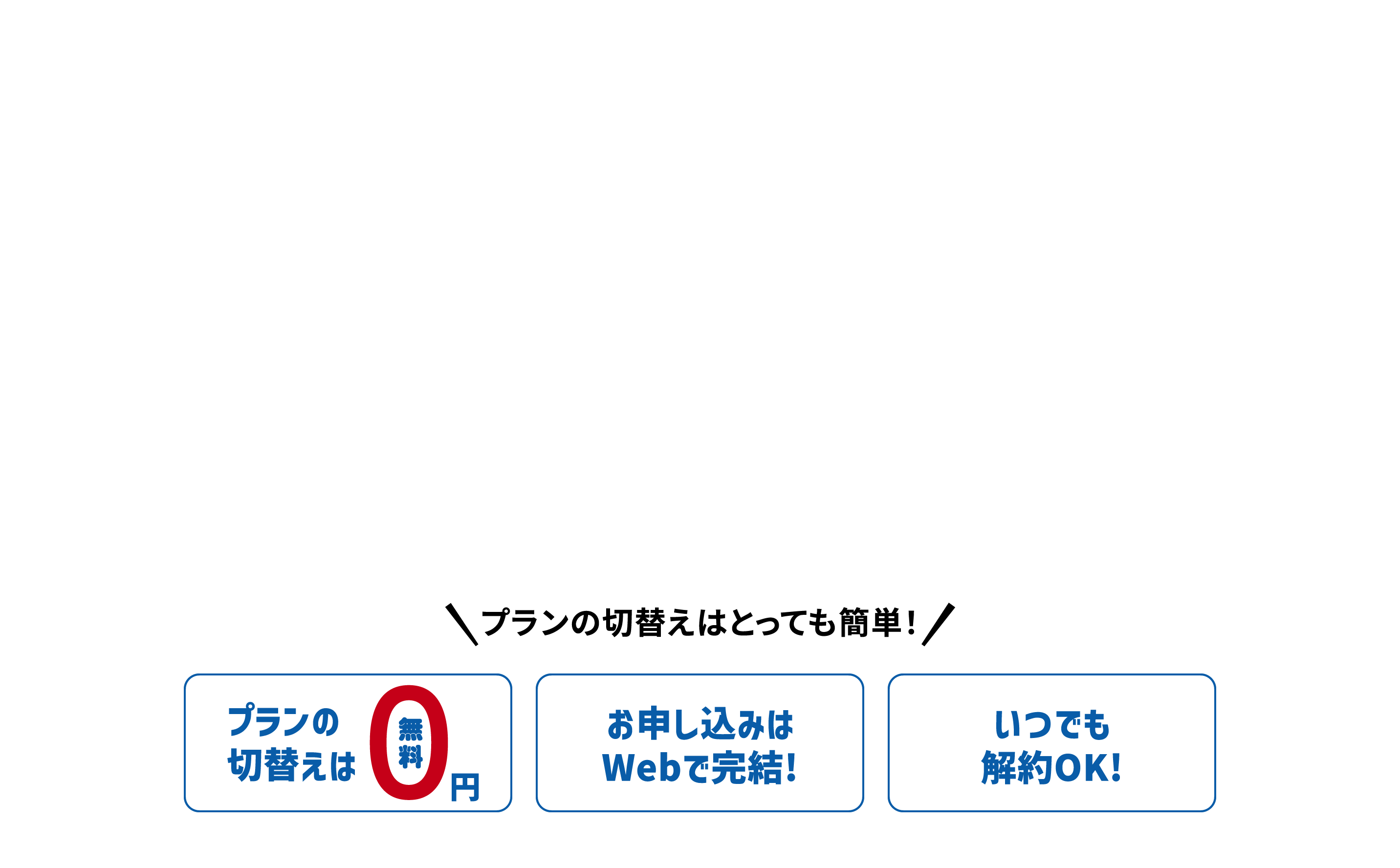 プランの切替えはとっても簡単！ プランの切替えは0円 お申し込みはWebで完結! いつでも解約OK!