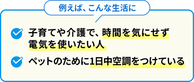 例えば、こんな生活に 子育てや介護で時間を気にせず電気を使いたい人 ペットのために1日中空調をつけている