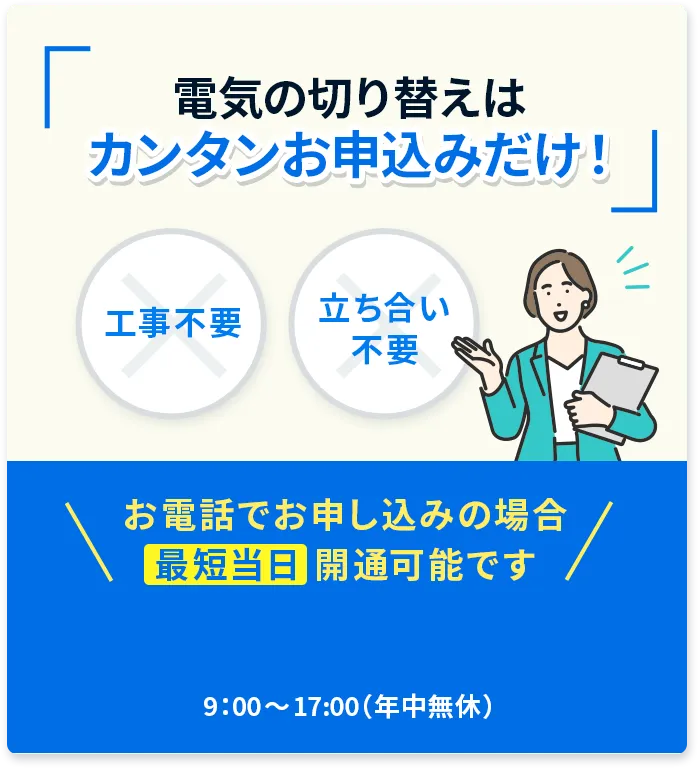 電気の切り替えはカンタンお申込みだけ！ 工事不要 立ち合い不要 お電話でお申し込みの場合最短当日開通可能です 9:00〜17:00（年中無休）