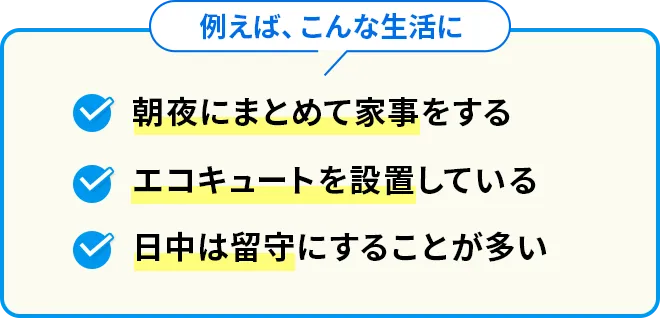 例えば、こんな生活に 朝夜にまとめて家事をする エコキュートを設置している 日中は留守にすることが多い
